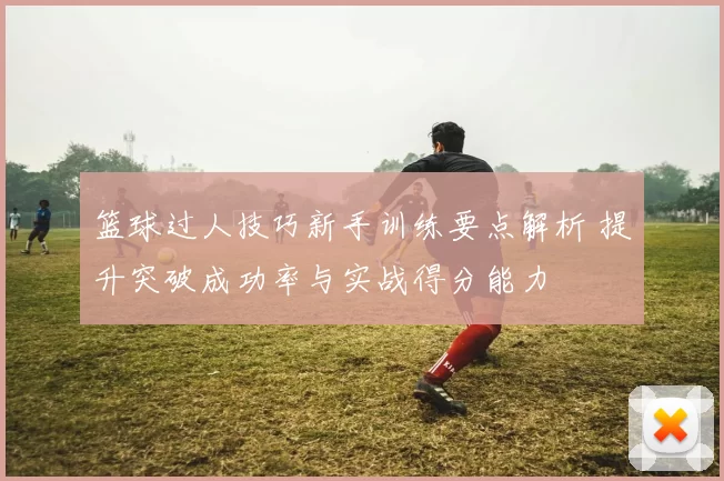 篮球过人技巧新手训练要点解析 提升突破成功率与实战得分能力