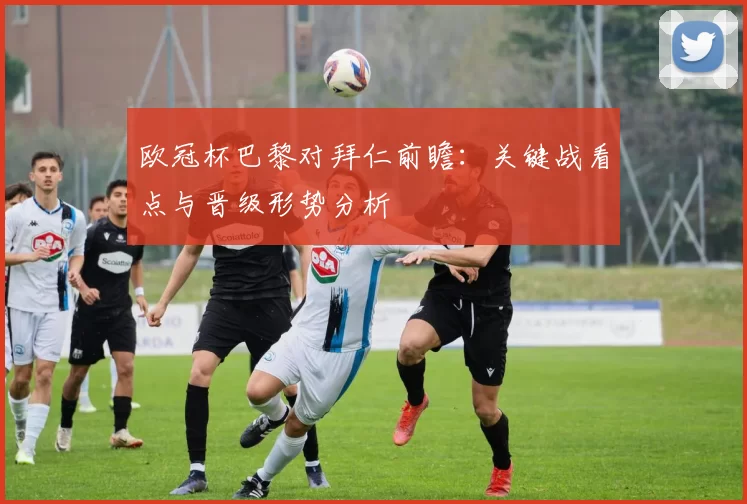 欧冠杯巴黎对拜仁前瞻：关键战看点与晋级形势分析