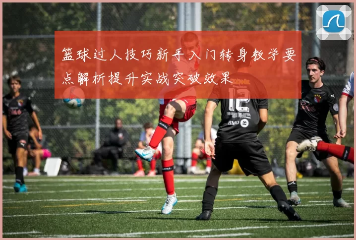 篮球过人技巧新手入门转身教学要点解析提升实战突破效果