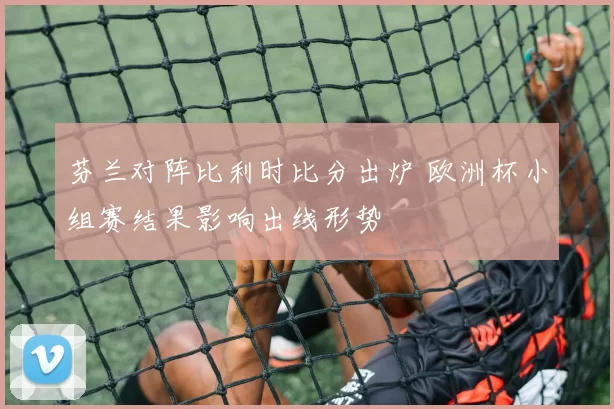 芬兰对阵比利时比分出炉 欧洲杯小组赛结果影响出线形势