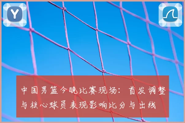 中国男篮今晚比赛现场：首发调整与核心球员表现影响比分与出线
