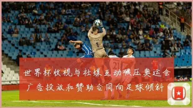 世界杯收视与社媒互动碾压奥运会 广告投放和赞助合同向足球倾斜