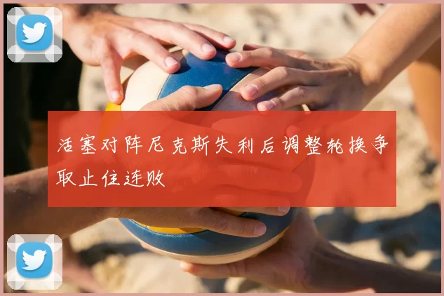 活塞对阵尼克斯失利后调整轮换争取止住连败