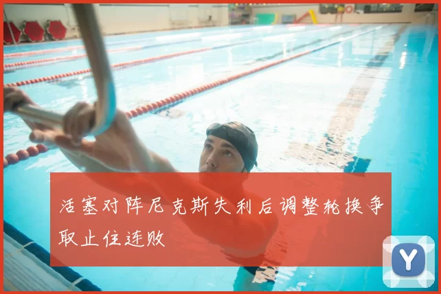 活塞对阵尼克斯失利后调整轮换争取止住连败