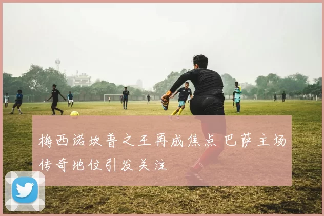 梅西诺坎普之王再成焦点 巴萨主场传奇地位引发关注