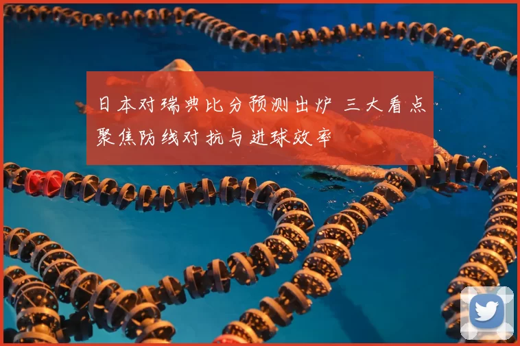 日本对瑞典比分预测出炉 三大看点聚焦防线对抗与进球效率