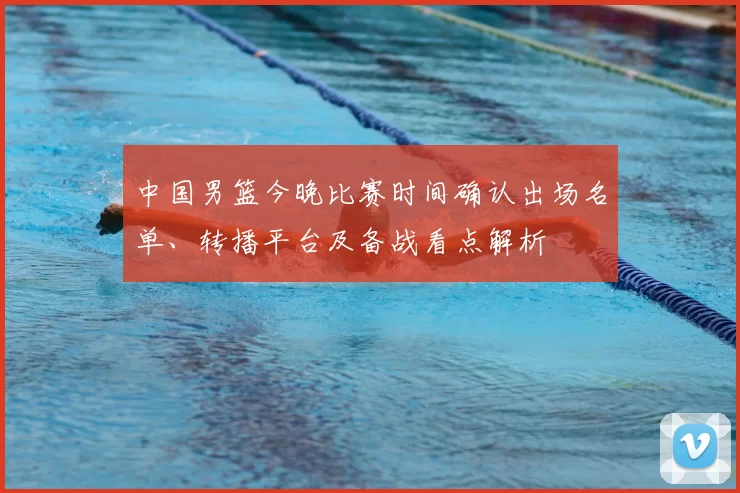 中国男篮今晚比赛时间确认出场名单、转播平台及备战看点解析