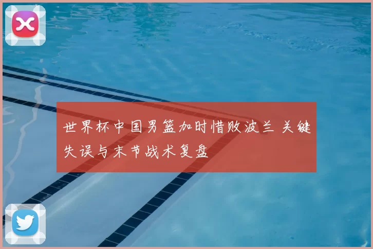 世界杯中国男篮加时惜败波兰 关键失误与末节战术复盘