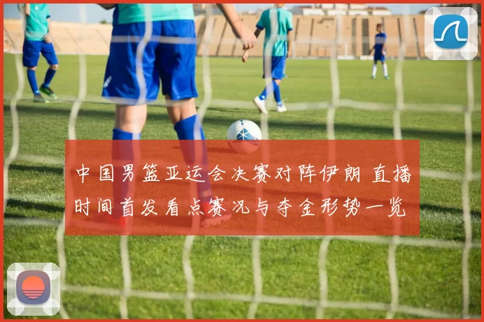 中国男篮亚运会决赛对阵伊朗 直播时间首发看点赛况与夺金形势一览