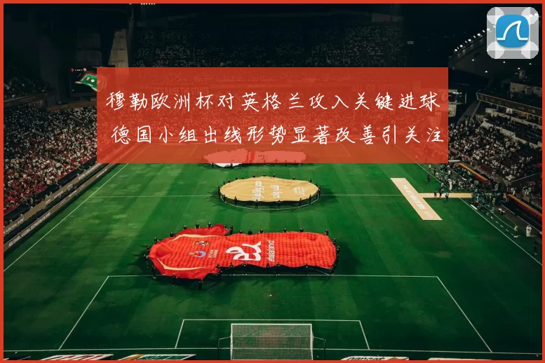 穆勒欧洲杯对英格兰攻入关键进球 德国小组出线形势显著改善引关注