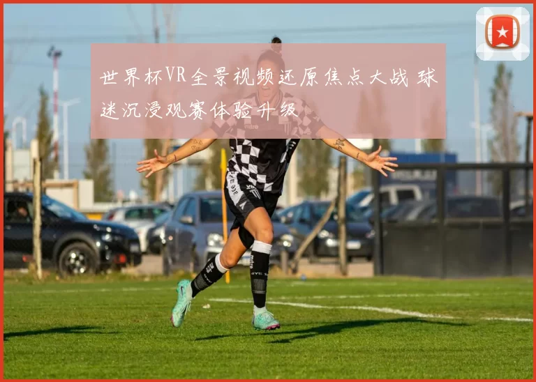 世界杯VR全景视频还原焦点大战 球迷沉浸观赛体验升级