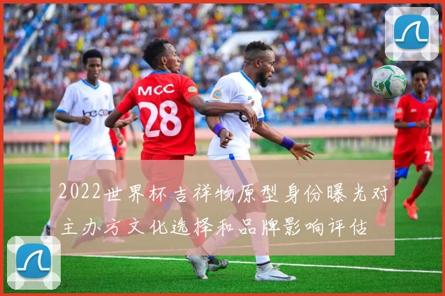 2022世界杯吉祥物原型身份曝光对主办方文化选择和品牌影响评估