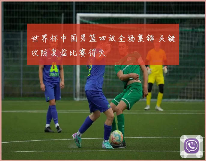 世界杯中国男篮回放全场集锦 关键攻防复盘比赛得失