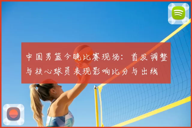 中国男篮今晚比赛现场：首发调整与核心球员表现影响比分与出线