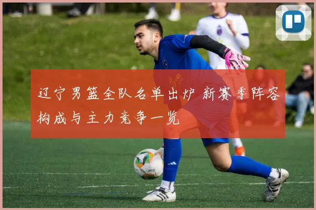 辽宁男篮全队名单出炉 新赛季阵容构成与主力竞争一览