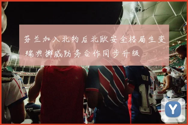 芬兰加入北约后北欧安全格局生变 瑞典挪威防务合作同步升级