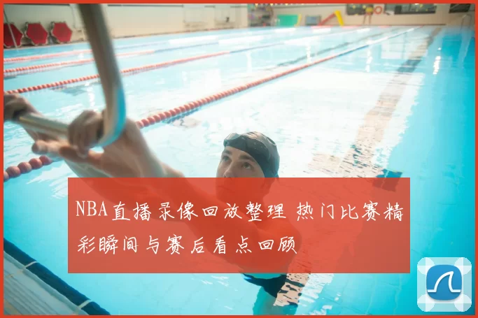 NBA直播录像回放整理 热门比赛精彩瞬间与赛后看点回顾