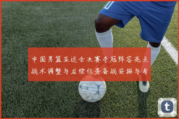 中国男篮亚运会决赛夺冠阵容亮点战术调整与后续任务备战安排与考量