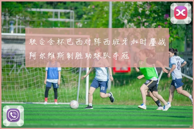 联合会杯巴西对阵西班牙加时鏖战阿尔维斯制胜助球队夺冠