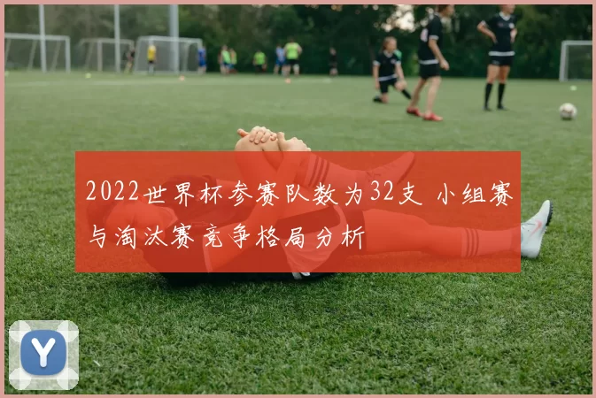 2022世界杯参赛队数为32支 小组赛与淘汰赛竞争格局分析