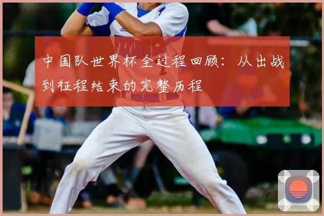 中国队世界杯全过程回顾：从出战到征程结束的完整历程