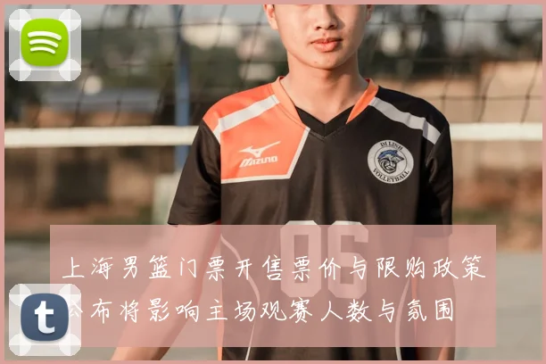 上海男篮门票开售票价与限购政策公布将影响主场观赛人数与氛围