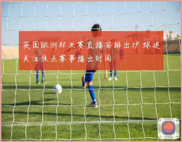 英国欧洲杯决赛直播安排出炉 球迷关注焦点赛事播出时间