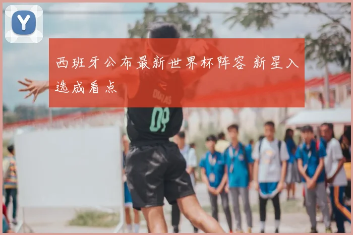 西班牙公布最新世界杯阵容 新星入选成看点