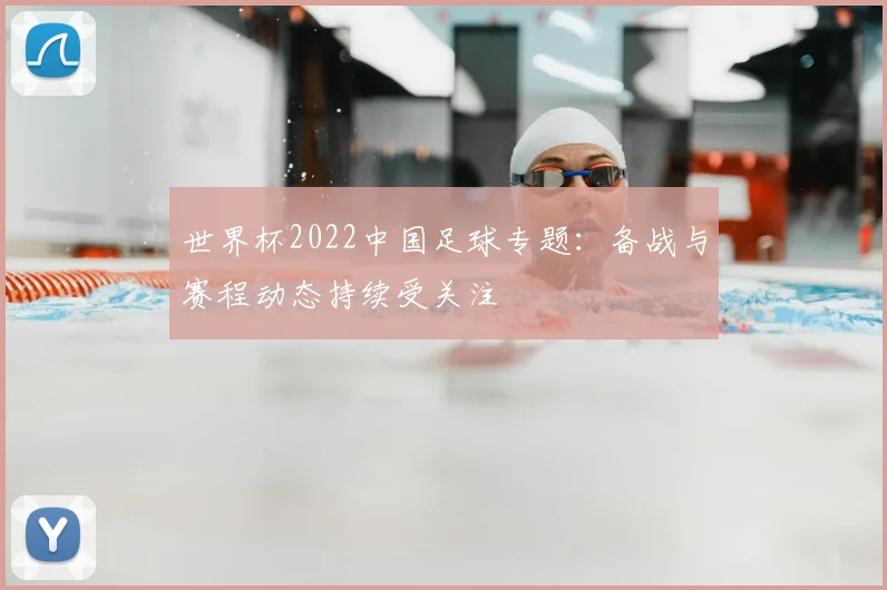 世界杯2022中国足球专题：备战与赛程动态持续受关注