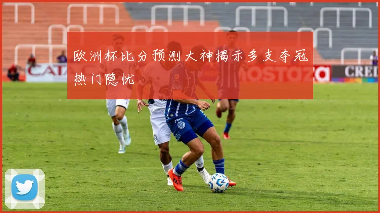 欧洲杯比分预测大神揭示多支夺冠热门隐忧