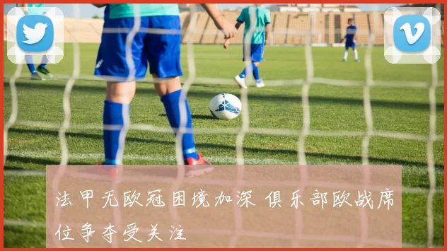 法甲无欧冠困境加深 俱乐部欧战席位争夺受关注