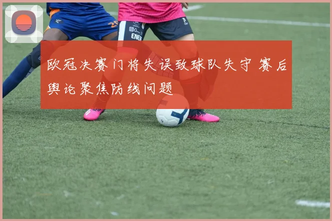 欧冠决赛门将失误致球队失守 赛后舆论聚焦防线问题
