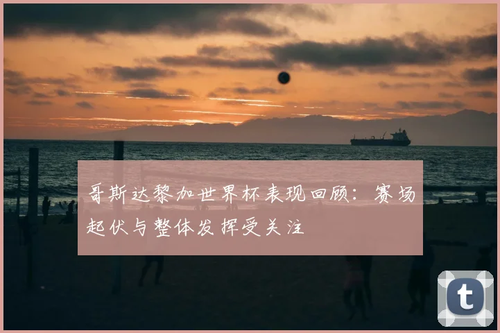 哥斯达黎加世界杯表现回顾:赛场起伏与整体发挥受关注