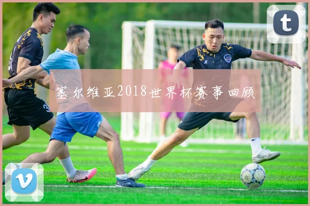 塞尔维亚2018世界杯赛事回顾